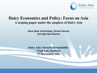1 11
Dairy Economics and Policy: Focus on Asia
A scoping paper under the auspices of Dairy Asia
Steve Staal, Vinod Ahuja, Torsten Hemme
and Vijay Paul Sharma
Dairy Asia: Towards Sustainability
Muak Lek, Saraburi
27-30 January 2016
 