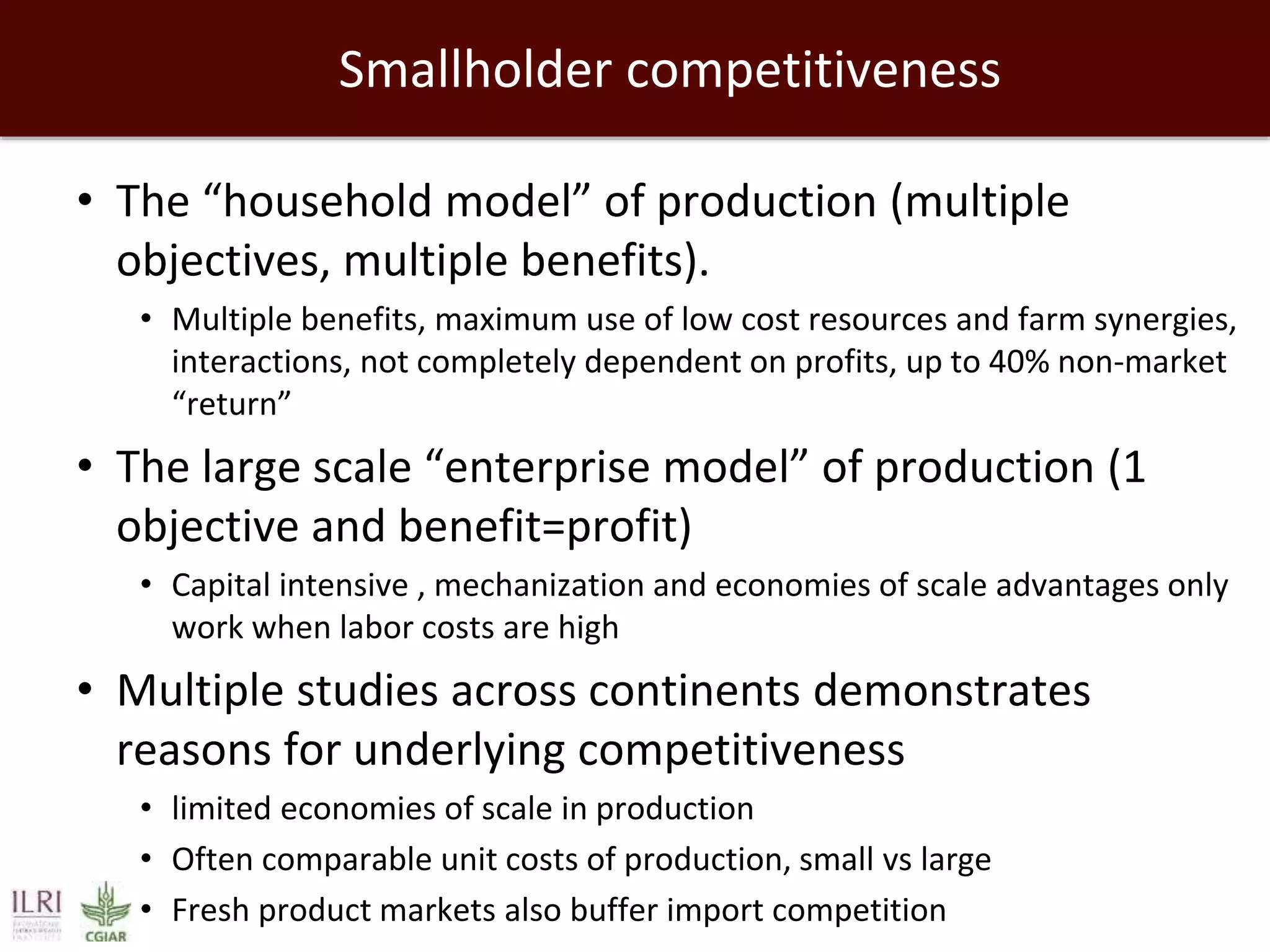 Smallholder competitiveness
• The “household model” of production (multiple
objectives, multiple benefits).
• Multiple benefits, maximum use of low cost resources and farm synergies,
interactions, not completely dependent on profits, up to 40% non-market
“return”
• The large scale “enterprise model” of production (1
objective and benefit=profit)
• Capital intensive , mechanization and economies of scale advantages only
work when labor costs are high
• Multiple studies across continents demonstrates
reasons for underlying competitiveness
• limited economies of scale in production
• Often comparable unit costs of production, small vs large
• Fresh product markets also buffer import competition
 