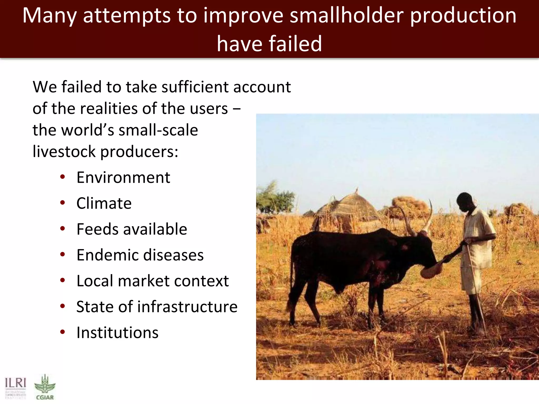 Many attempts to improve smallholder production
have failed
We failed to take sufficient account
of the realities of the users −
the world’s small-scale
livestock producers:
• Environment
• Climate
• Feeds available
• Endemic diseases
• Local market context
• State of infrastructure
• Institutions
 