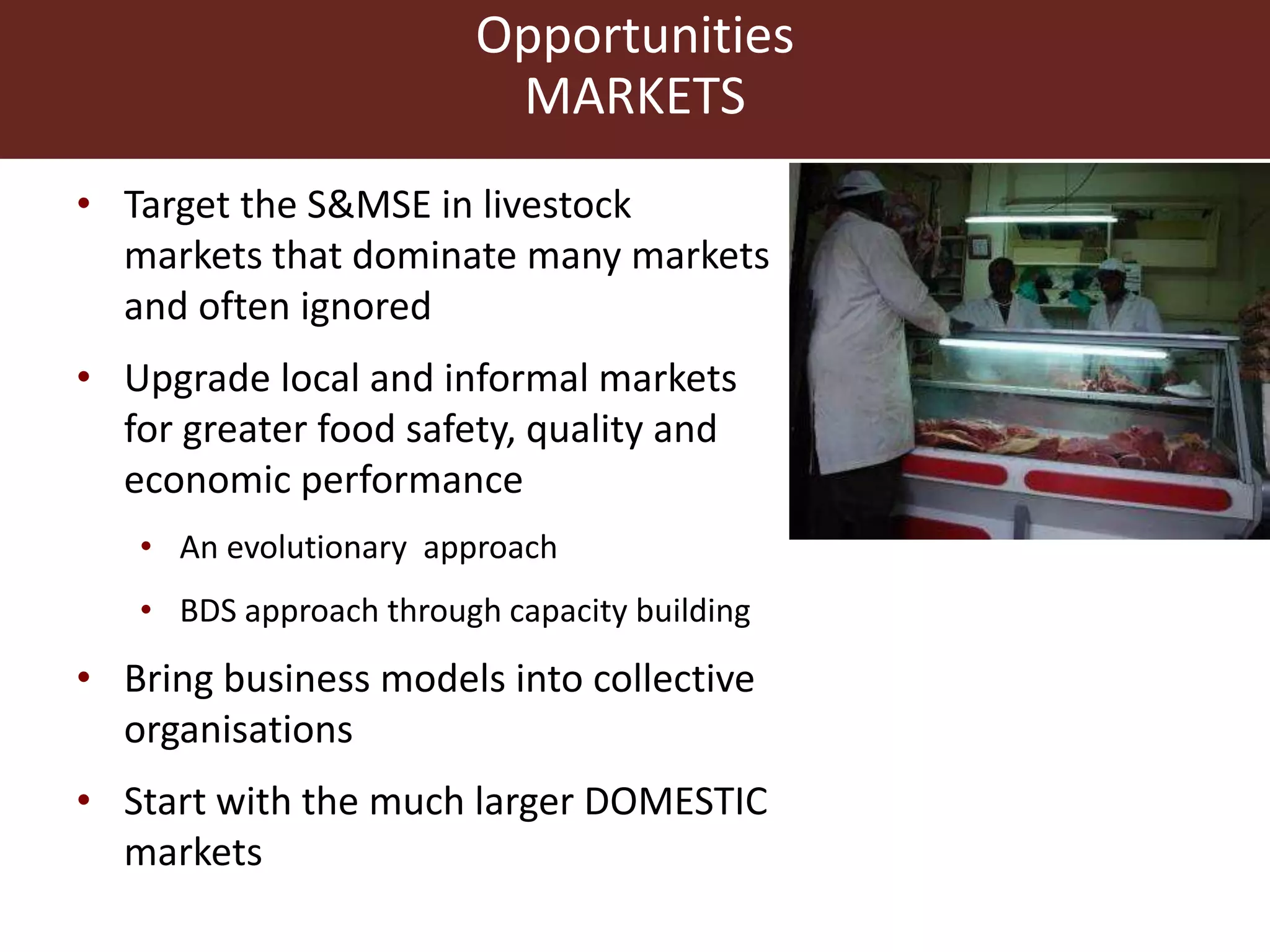 Opportunities
MARKETS
• Target the S&MSE in livestock
markets that dominate many markets
and often ignored
• Upgrade local and informal markets
for greater food safety, quality and
economic performance
• An evolutionary approach
• BDS approach through capacity building
• Bring business models into collective
organisations
• Start with the much larger DOMESTIC
markets
 