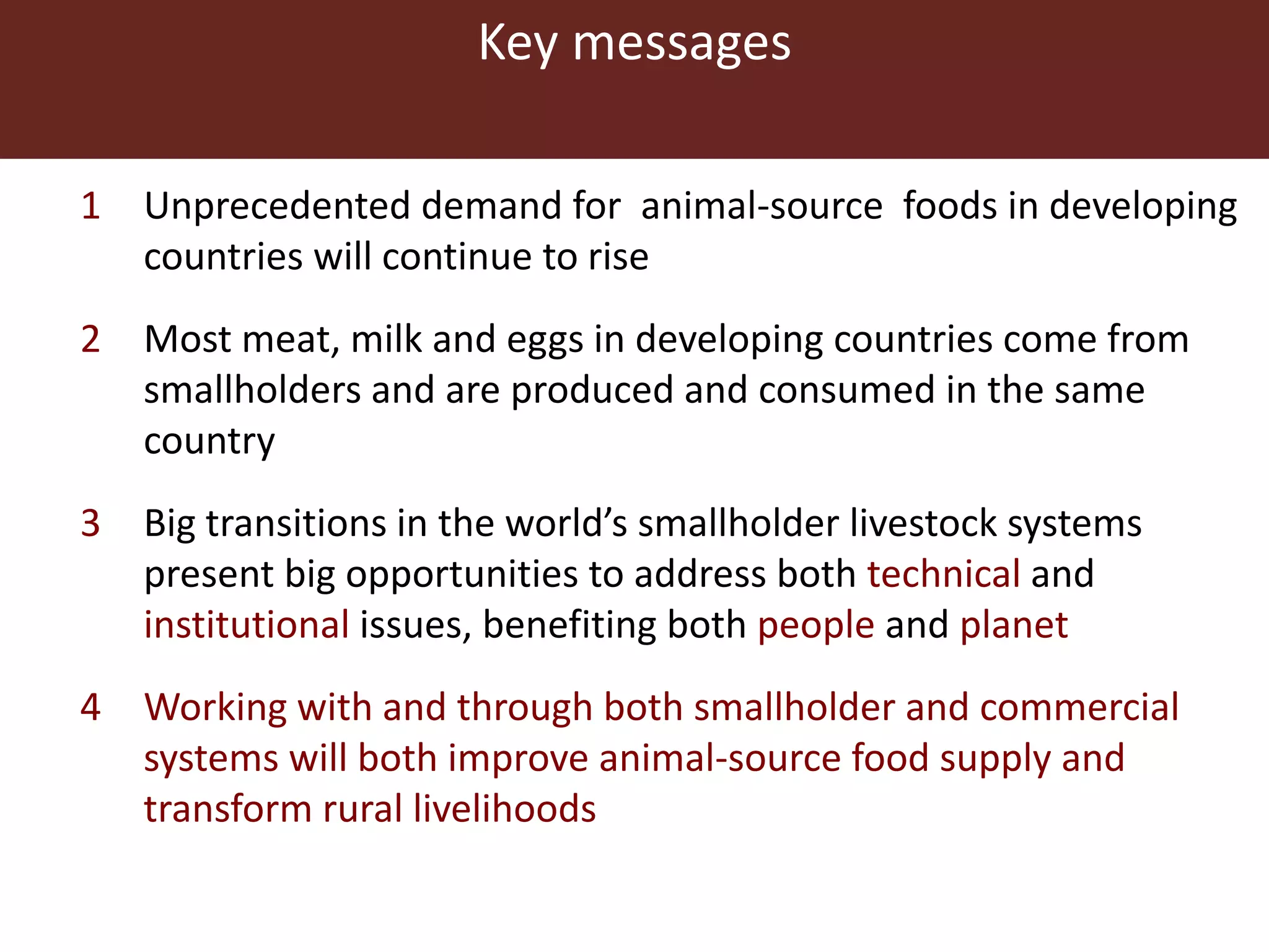 Key messages
1 Unprecedented demand for animal-source foods in developing
countries will continue to rise
2 Most meat, milk and eggs in developing countries come from
smallholders and are produced and consumed in the same
country
3 Big transitions in the world’s smallholder livestock systems
present big opportunities to address both technical and
institutional issues, benefiting both people and planet
4 Working with and through both smallholder and commercial
systems will both improve animal-source food supply and
transform rural livelihoods
 