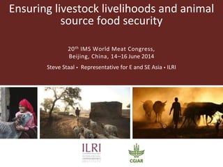 Ensuring livestock livelihoods and animal
source food security
20th IMS World Meat Congress,
Beijing, China, 14–16 June 2014
Steve Staal  Representative for E and SE Asia  ILRI
 