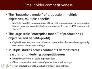 Smallholder competitiveness
• The “household model” of production (multiple
objectives, multiple benefits).
• Multiple benefits, maximum use of low cost resources and farm synergies,
interactions, not completely dependent on profits, up to 40% non-market
“return”
• The large scale “enterprise model” of production (1
objective and benefit=profit)
• Capital intensive , mechanization and economies of scale advantages only
work when labor costs are high
• Multiple studies across continents demonstrates
reasons for underlying competitiveness
• limited economies of scale in production
• Often comparable unit costs of production, small vs large
• Fresh product markets also buffer import competition
 