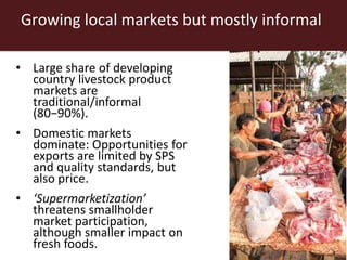 Growing local markets but mostly informal
• Large share of developing
country livestock product
markets are
traditional/informal
(80−90%).
• Domestic markets
dominate: Opportunities for
exports are limited by SPS
and quality standards, but
also price.
• ‘Supermarketization’
threatens smallholder
market participation,
although smaller impact on
fresh foods.
 