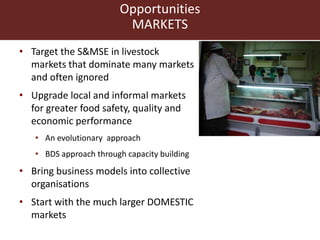 Opportunities
MARKETS
• Target the S&MSE in livestock
markets that dominate many markets
and often ignored
• Upgrade local and informal markets
for greater food safety, quality and
economic performance
• An evolutionary approach
• BDS approach through capacity building
• Bring business models into collective
organisations
• Start with the much larger DOMESTIC
markets
 
