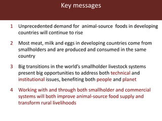 Key messages
1 Unprecedented demand for animal-source foods in developing
countries will continue to rise
2 Most meat, milk and eggs in developing countries come from
smallholders and are produced and consumed in the same
country
3 Big transitions in the world’s smallholder livestock systems
present big opportunities to address both technical and
institutional issues, benefiting both people and planet
4 Working with and through both smallholder and commercial
systems will both improve animal-source food supply and
transform rural livelihoods
 