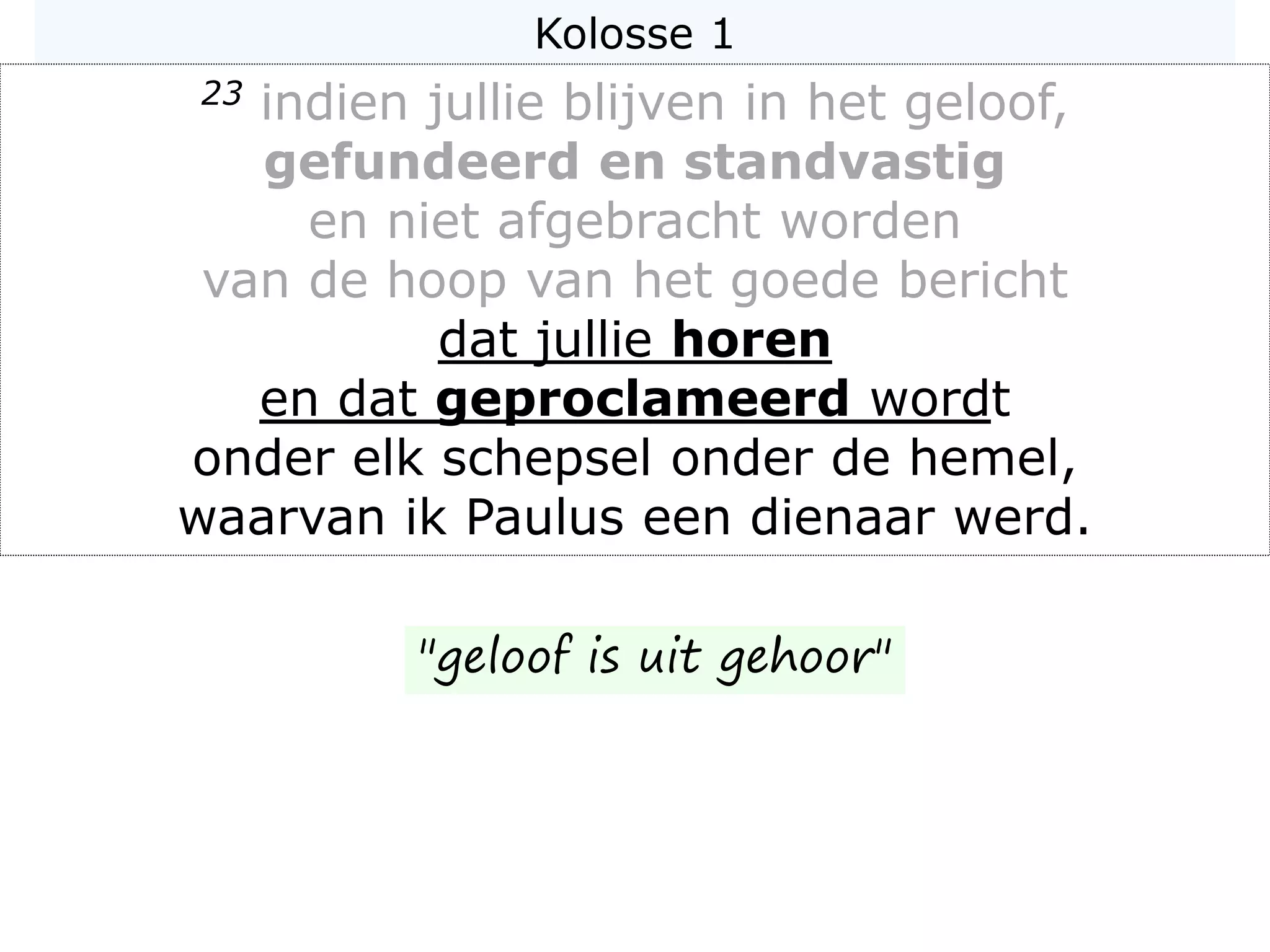 Kolosse 1
23 indien jullie blijven in het geloof,
gefundeerd en standvastig
en niet afgebracht worden
van de hoop van het goede bericht
dat jullie horen
en dat geproclameerd wordt
onder elk schepsel onder de hemel,
waarvan ik Paulus een dienaar werd.
"geloof is uit gehoor"
 