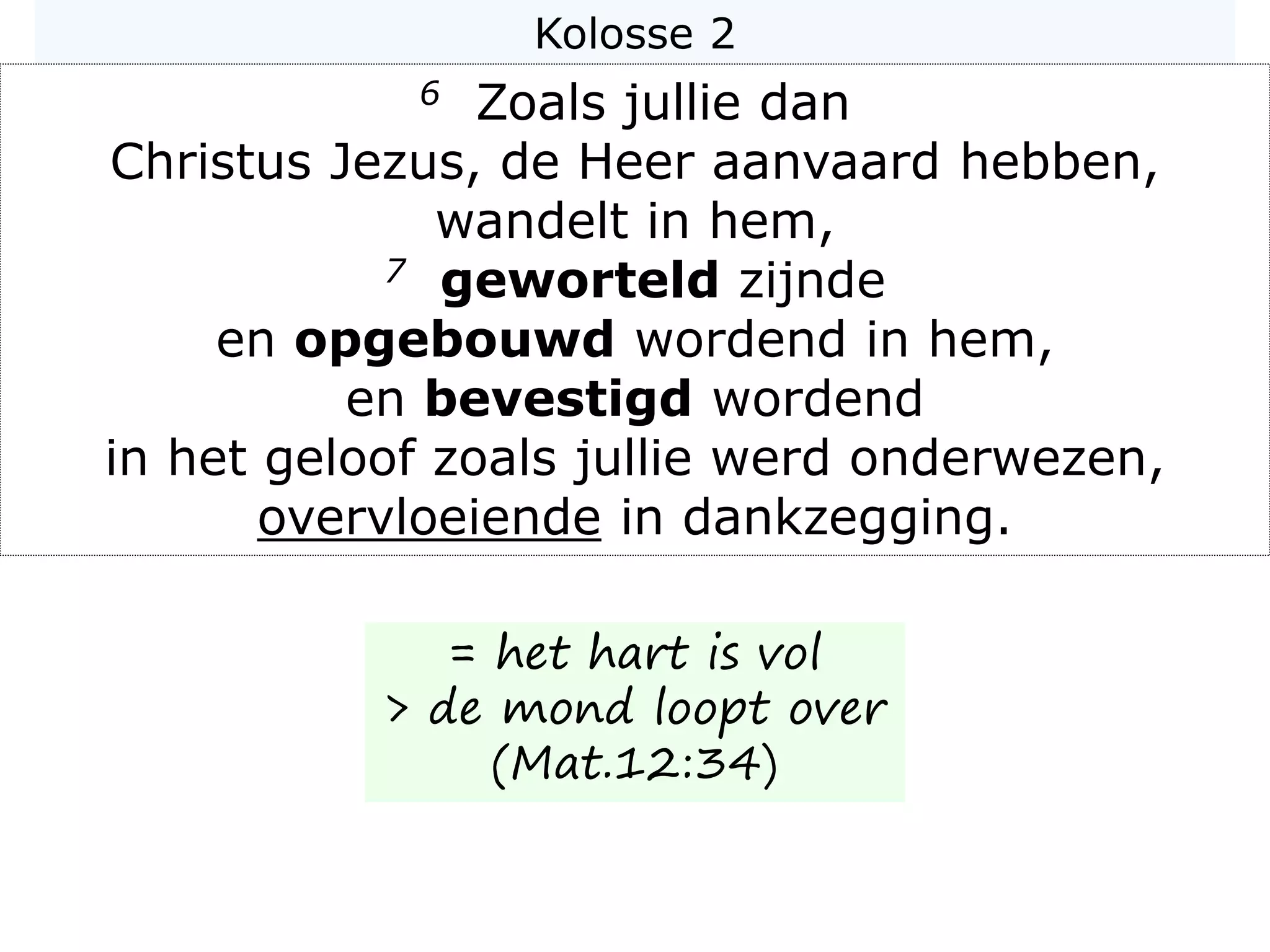 Kolosse 2
6 Zoals jullie dan
Christus Jezus, de Heer aanvaard hebben,
wandelt in hem,
7 geworteld zijnde
en opgebouwd wordend in hem,
en bevestigd wordend
in het geloof zoals jullie werd onderwezen,
overvloeiende in dankzegging.
= het hart is vol
> de mond loopt over
(Mat.12:34)
 