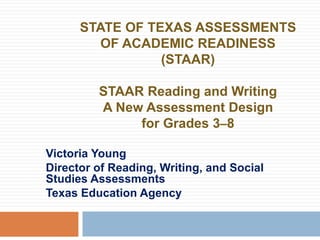 STATE OF TEXAS ASSESSMENTS OF ACADEMIC READINESS (STAAR) STAAR Reading and Writing A New Assessment Design for Grades 3 – 8 Victoria Young Director of Reading, Writing, and Social Studies Assessments Texas Education Agency 