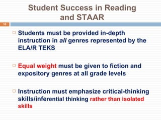 Student Success in Reading and STAAR Students must be provided in-depth instruction in  all  genres represented by the ELA/R TEKS Equal weight  must be given to fiction and expository genres at all grade levels Instruction must emphasize critical-thinking skills/infe rential thinking  rather than isolated skills 