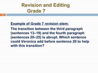   Revision and Editing Grade 7 Example of Grade 7 revision stem: The transition between the third paragraph (sentences 13–19) and the fourth paragraph (sentences 20–25) is abrupt. Which sentence could Veronica add before sentence 20 to help with this transition? 
