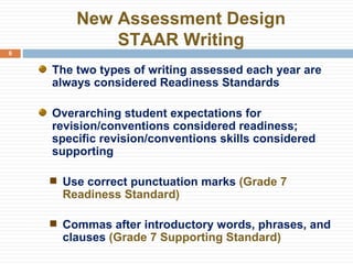 New Assessment Design STAAR Writing The two types of writing assessed each year are always considered Readiness Standards Overarching student expectations for revision/conventions considered readiness; specific revision/conventions skills considered supporting Use correct punctuation marks  (Grade 7 Readiness Standard) Commas after introductory words, phrases, and clauses  (Grade 7 Supporting Standard) 