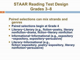 STAAR Reading Test Design Grades 3–8 Paired selections can mix strands and genres Paired selections begin at Grade 4 Literary−Literary (e.g., fiction−poetry, literary nonfiction−drama, fiction−literary nonfiction Informational−Informational (e.g., expository −expository, expository−persuasive) Literary−Informational (e.g., fiction−expository, poetry−expository, literary nonfiction−persuasive) 