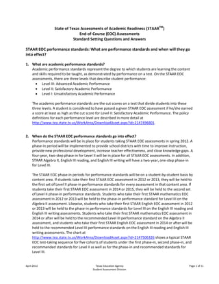 State of Texas Assessments of Academic Readiness (STAARTM)
                                 End-of-Course (EOC) Assessments
                              Standard Setting Questions and Answers

STAAR EOC performance standards: What are performance standards and when will they go
into effect?

1. What are academic performance standards?
   Academic performance standards represent the degree to which students are learning the content
   and skills required to be taught, as demonstrated by performance on a test. On the STAAR EOC
   assessments, there are three levels that describe student performance:
         Level III: Advanced Academic Performance
         Level II: Satisfactory Academic Performance
         Level I: Unsatisfactory Academic Performance

     The academic performance standards are the cut scores on a test that divide students into these
     three levels. A student is considered to have passed a given STAAR EOC assessment if he/she earned
     a score at least as high as the cut score for Level II: Satisfactory Academic Performance. The policy
     definitions for each performance level are described in more detail at
     http://www.tea.state.tx.us/WorkArea/DownloadAsset.aspx?id=2147496801.


2. When do the STAAR EOC performance standards go into effect?
   Performance standards will be in place for students taking STAAR EOC assessments in spring 2012. A
   phase-in period will be implemented to provide school districts with time to improve instruction,
   provide new professional development, increase teacher effectiveness, and close knowledge gaps. A
   four-year, two-step phase-in for Level II will be in place for all STAAR EOC assessments. In addition,
   STAAR Algebra II, English III reading, and English III writing will have a two-year, one-step phase-in
   for Level III.

     The STAAR EOC phase-in periods for performance standards will be on a student-by-student basis by
     content area. If students take their first STAAR EOC assessment in 2012 or 2013, they will be held to
     the first set of Level II phase-in performance standards for every assessment in that content area. If
     students take their first STAAR EOC assessment in 2014 or 2015, they will be held to the second set
     of Level II phase-in performance standards. Students who take their first STAAR mathematics EOC
     assessment in 2012 or 2013 will be held to the phase-in performance standard for Level III on the
     Algebra II assessment. Likewise, students who take their first STAAR English EOC assessment in 2012
     or 2013 will be held to the phase-in performance standards for Level III on the English III reading and
     English III writing assessments. Students who take their first STAAR mathematics EOC assessment in
     2014 or after will be held to the recommended Level III performance standard on the Algebra II
     assessment, and students who take their first STAAR English EOC assessment in 2014 or after will be
     held to the recommended Level III performance standards on the English III reading and English III
     writing assessments. The chart at
     http://www.tea.state.tx.us/WorkArea/DownloadAsset.aspx?id=2147506326 shows a typical STAAR
     EOC test-taking sequence for five cohorts of students under the first phase-in, second phase-in, and
     recommended standards for Level II as well as for the phase-in and recommended standards for
     Level III.


April 2012                                   Texas Education Agency                                      Page 1 of 11
                                           Student Assessment Division
 