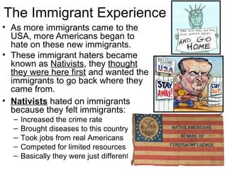 The Immigrant Experience
• As more immigrants came to the
USA, more Americans began to
hate on these new immigrants.
• These immigrant haters became
known as Nativists, they thought
they were here first and wanted the
immigrants to go back where they
came from.
• Nativists hated on immigrants
because they felt immigrants:
– Increased the crime rate
– Brought diseases to this country
– Took jobs from real Americans
– Competed for limited resources
– Basically they were just different!
 
