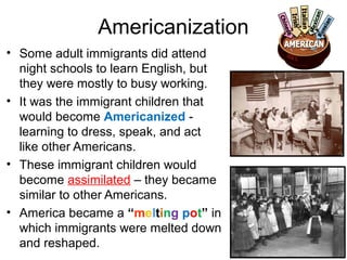 Americanization
• Some adult immigrants did attend
night schools to learn English, but
they were mostly to busy working.
• It was the immigrant children that
would become Americanized -
learning to dress, speak, and act
like other Americans.
• These immigrant children would
become assimilated – they became
similar to other Americans.
• America became a “melting pot” in
which immigrants were melted down
and reshaped.
 