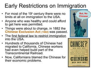 • For most of the 19th
century there were no
limits at all on immigration to the USA.
• Anyone who was healthy and could afford
to get here was permitted.
• Things were about to change, in 1882 the
Chinese Exclusion Act (1882) was passed.
• The first federal law to restrict immigration
into the USA.
• Hundreds of thousands of Chinese had
migrated to California, Chinese workers
had even helped build part of the
Transcontinental Railroad.
• Now, Californians blamed the Chinese for
their economic problems.
Early Restrictions on Immigration
Send us
your …
But, No
Chinese
 