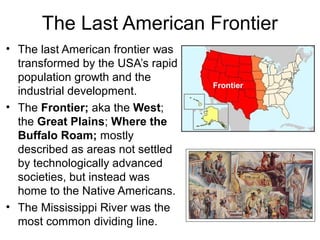 The Last American Frontier
• The last American frontier was
transformed by the USA’s rapid
population growth and the
industrial development.
• The Frontier; aka the West;
the Great Plains; Where the
Buffalo Roam; mostly
described as areas not settled
by technologically advanced
societies, but instead was
home to the Native Americans.
• The Mississippi River was the
most common dividing line.
Frontier
 