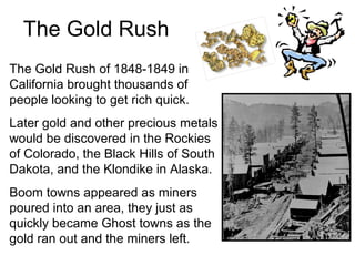 The Gold Rush
The Gold Rush of 1848-1849 in
California brought thousands of
people looking to get rich quick.
Later gold and other precious metals
would be discovered in the Rockies
of Colorado, the Black Hills of South
Dakota, and the Klondike in Alaska.
Boom towns appeared as miners
poured into an area, they just as
quickly became Ghost towns as the
gold ran out and the miners left.
 