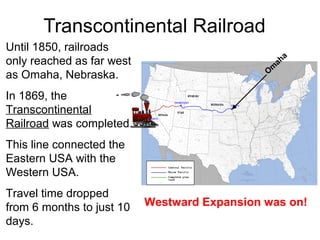 Transcontinental Railroad
Until 1850, railroads
only reached as far west
as Omaha, Nebraska.
In 1869, the
Transcontinental
Railroad was completed.
This line connected the
Eastern USA with the
Western USA.
Travel time dropped
from 6 months to just 10
days.
O
m
aha
Westward Expansion was on!
 