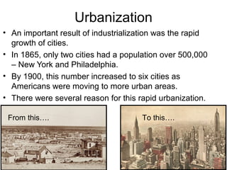 Urbanization
• An important result of industrialization was the rapid
growth of cities.
• In 1865, only two cities had a population over 500,000
– New York and Philadelphia.
• By 1900, this number increased to six cities as
Americans were moving to more urban areas.
• There were several reason for this rapid urbanization.
From this…. To this….
 