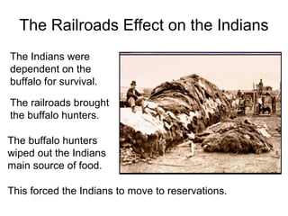 The Railroads Effect on the Indians
The railroads brought
the buffalo hunters.
The buffalo hunters
wiped out the Indians
main source of food.
The Indians were
dependent on the
buffalo for survival.
This forced the Indians to move to reservations.
 