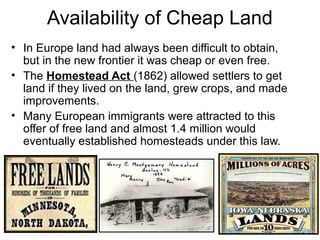 • In Europe land had always been difficult to obtain,
but in the new frontier it was cheap or even free.
• The Homestead Act (1862) allowed settlers to get
land if they lived on the land, grew crops, and made
improvements.
• Many European immigrants were attracted to this
offer of free land and almost 1.4 million would
eventually established homesteads under this law.
Availability of Cheap Land
 