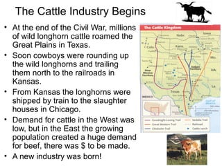 The Cattle Industry Begins
• At the end of the Civil War, millions
of wild longhorn cattle roamed the
Great Plains in Texas.
• Soon cowboys were rounding up
the wild longhorns and trailing
them north to the railroads in
Kansas.
• From Kansas the longhorns were
shipped by train to the slaughter
houses in Chicago.
• Demand for cattle in the West was
low, but in the East the growing
population created a huge demand
for beef, there was $ to be made.
• A new industry was born!
 