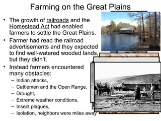 Farming on the Great Plains
• The growth of railroads and the
Homestead Act had enabled
farmers to settle the Great Plains.
• Farmer had read the railroad
advertisements and they expected
to find well-watered wooded lands,
but they didn’t.
• Instead farmers encountered
many obstacles:
– Indian attacks,
– Cattlemen and the Open Range,
– Drought,
– Extreme weather conditions,
– Insect plagues,
– Isolation, neighbors were miles away
 