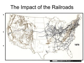 The Impact of the Railroads
• The Transcontinental Railroad
connected the different
regions of the United States
and Railroads became the
lifeline to the West.
• Trains brought the settlers
and everything they needed
to the West as towns sprang
up.
• Trains returned to the East
with the products the West
produced, beef, wheat,
lumber, and gold.
 