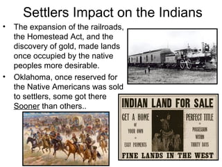 Settlers Impact on the Indians
• The expansion of the railroads,
the Homestead Act, and the
discovery of gold, made lands
once occupied by the native
peoples more desirable.
• Oklahoma, once reserved for
the Native Americans was sold
to settlers, some got there
Sooner than others..
 