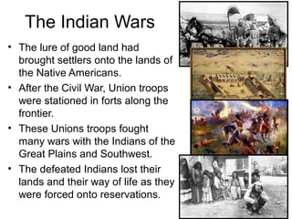 The Indian Wars
• The lure of good land had
brought settlers onto the lands of
the Native Americans.
• After the Civil War, Union troops
were stationed in forts along the
frontier.
• These Unions troops fought
many wars with the Indians of the
Great Plains and Southwest.
• The defeated Indians lost their
lands and their way of life as they
were forced onto reservations.
 