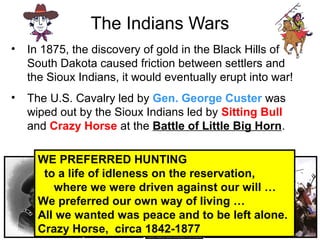 The Indians Wars
• In 1875, the discovery of gold in the Black Hills of
South Dakota caused friction between settlers and
the Sioux Indians, it would eventually erupt into war!
• The U.S. Cavalry led by Gen. George Custer was
wiped out by the Sioux Indians led by Sitting Bull
and Crazy Horse at the Battle of Little Big Horn.
WE PREFERRED HUNTING
to a life of idleness on the reservation,
where we were driven against our will …
We preferred our own way of living …
All we wanted was peace and to be left alone.
Crazy Horse, circa 1842-1877
 