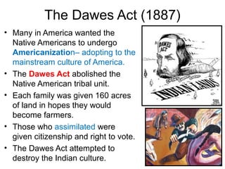 The Dawes Act (1887)
• Many in America wanted the
Native Americans to undergo
Americanization– adopting to the
mainstream culture of America.
• The Dawes Act abolished the
Native American tribal unit.
• Each family was given 160 acres
of land in hopes they would
become farmers.
• Those who assimilated were
given citizenship and right to vote.
• The Dawes Act attempted to
destroy the Indian culture.
 
