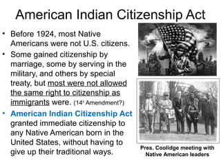 American Indian Citizenship Act
• Before 1924, most Native
Americans were not U.S. citizens.
• Some gained citizenship by
marriage, some by serving in the
military, and others by special
treaty, but most were not allowed
the same right to citizenship as
immigrants were. (14th
Amendment?)
• American Indian Citizenship Act
granted immediate citizenship to
any Native American born in the
United States, without having to
give up their traditional ways.
Pres. Coolidge meeting with
Native American leaders
 