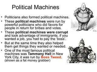 Political Machines
• Politicians also formed political machines.
• These political machines were run by
powerful politicians who did favors for
people in return for bribes and votes.
• These political machines were corrupt
and took advantage of immigrants, if you
wanted a job, you had to pay the ‘boss’.
• But at the same time they also helped
them get things they wanted or needed.
• One of the most famous political
machines was Tammany Hall in New
York City, it was run by Boss Tweed.
(shown as a fat money grabber)
 