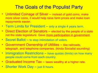 The Goals of the Populist Party
• Unlimited Coinage of Silver – instead of gold coins, make
more silver coins, it would help raise farm prices and make loan
repayments easier.
• Term Limits for President – only a single 4 years term.
• Direct Election of Senators – elected by the people of a state
not the state legislature. Gave more participation in government.
• Secret Ballot – to stop intimidation of voters.
• Government Ownership of Utilities – like railroads,
telegraph, and telephone companies. (kinda Socialist sounding)
• Immigration Restrictions – have quotas (limits) on how many
people could come from each country.
• Graduated Income Tax – taxes wealthy at a higher rate.
• Shorter Work Day – just 8 hours.
 