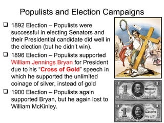 Populists and Election Campaigns
 1892 Election – Populists were
successful in electing Senators and
their Presidential candidate did well in
the election (but he didn’t win).
 1896 Election – Populists supported
William Jennings Bryan for President
due to his “Cross of Gold” speech in
which he supported the unlimited
coinage of silver, instead of gold
 1900 Election – Populists again
supported Bryan, but he again lost to
William McKinley.
 