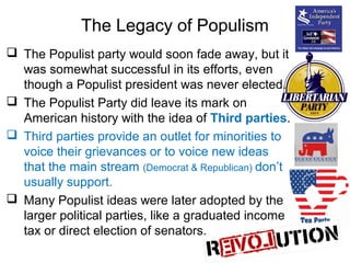 The Legacy of Populism
 The Populist party would soon fade away, but it
was somewhat successful in its efforts, even
though a Populist president was never elected.
 The Populist Party did leave its mark on
American history with the idea of Third parties.
 Third parties provide an outlet for minorities to
voice their grievances or to voice new ideas
that the main stream (Democrat & Republican) don’t
usually support.
 Many Populist ideas were later adopted by the
larger political parties, like a graduated income
tax or direct election of senators.
 