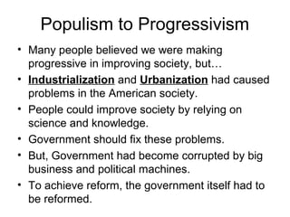 Populism to Progressivism
• Many people believed we were making
progressive in improving society, but…
• Industrialization and Urbanization had caused
problems in the American society.
• People could improve society by relying on
science and knowledge.
• Government should fix these problems.
• But, Government had become corrupted by big
business and political machines.
• To achieve reform, the government itself had to
be reformed.
 