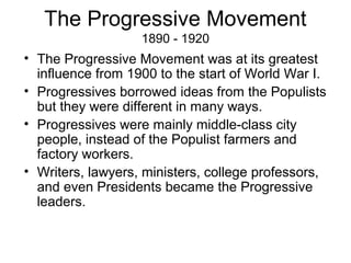 The Progressive Movement
1890 - 1920
• The Progressive Movement was at its greatest
influence from 1900 to the start of World War I.
• Progressives borrowed ideas from the Populists
but they were different in many ways.
• Progressives were mainly middle-class city
people, instead of the Populist farmers and
factory workers.
• Writers, lawyers, ministers, college professors,
and even Presidents became the Progressive
leaders.
 