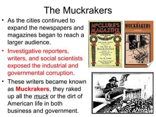 The Muckrakers
• As the cities continued to
expand the newspapers and
magazines began to reach a
larger audience.
• Investigative reporters,
writers, and social scientists
exposed the industrial and
governmental corruption.
• These writers became known
as Muckrakers, they raked
up all the muck or the dirt of
American life in both
business and government.
 