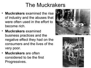 The Muckrakers
• Muckrakers examined the rise
of industry and the abuses that
were often used in the effort to
become rich.
• Muckrakers examined
business practices and the
negative effect they had on the
consumers and the lives of the
very poor.
• Muckrakers are often
considered to be the first
Progressives.
 