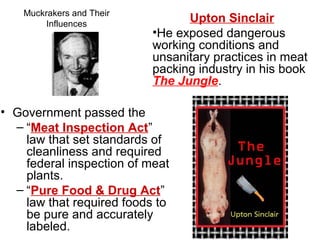 Muckrakers and Their
Influences
• Government passed the
– “Meat Inspection Act”
law that set standards of
cleanliness and required
federal inspection of meat
plants.
– “Pure Food & Drug Act”
law that required foods to
be pure and accurately
labeled.
Upton Sinclair
•He exposed dangerous
working conditions and
unsanitary practices in meat
packing industry in his book
The Jungle.
 