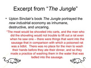 Excerpt from “The Jungle”
• Upton Sinclair’s book The Jungle portrayed the
new industrial economy as inhumane,
destructive, and uncaring.
“The meat would be shoveled into carts, and the man who
did the shoveling would not trouble to lift out a rat even
when he saw one – there were things that went into the
sausage that in comparison with which a poisoned rat
was a tidbit. There was no place for the men to wash
their hands before they ate their dinner, and so they
made a practice of washing them in the water that was
ladled into the sausage.
 