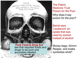 The Patent
Medicine Trust
Poison for the Poor
Why does it say
poison for the poor?
Barrel says
‘Laudanum’ an
opiate that was
used by women
instead of alcohol
Money bags, Grimm
Reaper, and snake
symbolize what?
“Pure Food & Drug Act”
law that required foods and
drugs to be pure and
accurately labeled.
 