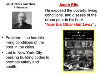 • Problem – the horrible
living conditions of the
poor in the cities.
• Led to New York City
passing building codes to
promote safety and
health.
Muckrakers and Their
Influences
Jacob Riis
He exposed the poverty, living
conditions, and disease of the
urban poor in his book
“How the Other Half Lives” .
 