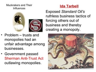 Muckrakers and Their
Influences
• Problem – trusts and
monopolies had an
unfair advantage among
businesses.
• Government passed
Sherman Anti-Trust Act
outlawing monopolies.
Ida Tarbell
Exposed Standard Oil’s
ruthless business tactics of
forcing others out of
business and thereby
creating a monopoly.
 