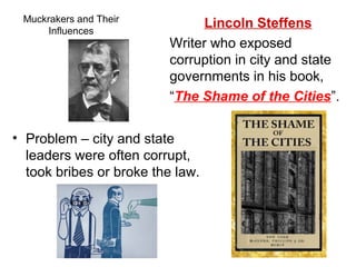 Muckrakers and Their
Influences
• Problem – city and state
leaders were often corrupt,
took bribes or broke the law.
Lincoln Steffens
Writer who exposed
corruption in city and state
governments in his book,
“The Shame of the Cities”.
 