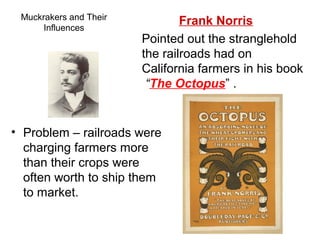 Muckrakers and Their
Influences
• Problem – railroads were
charging farmers more
than their crops were
often worth to ship them
to market.
Frank Norris
Pointed out the stranglehold
the railroads had on
California farmers in his book
“The Octopus” .
 